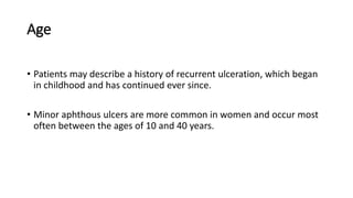 Age
• Patients may describe a history of recurrent ulceration, which began
in childhood and has continued ever since.
• Minor aphthous ulcers are more common in women and occur most
often between the ages of 10 and 40 years.
 
