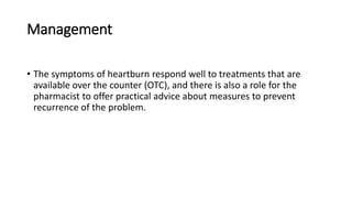 Management
• The symptoms of heartburn respond well to treatments that are
available over the counter (OTC), and there is also a role for the
pharmacist to offer practical advice about measures to prevent
recurrence of the problem.
 