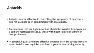 Antacids
• Antacids can be effective in controlling the symptoms of heartburn
and reflux, more so in combination with an alginate.
• Preparations that are high in sodium should be avoided by anyone on
a sodium-restricted diet (e.g. those with heart failure or kidney or
liver problems).
• In general, liquids are more effective antacids than are solids; they are
easier to take, work quicker and have a greater neutralising capacity.
 
