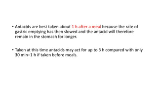 • Antacids are best taken about 1 h after a meal because the rate of
gastric emptying has then slowed and the antacid will therefore
remain in the stomach for longer.
• Taken at this time antacids may act for up to 3 h compared with only
30 min–1 h if taken before meals.
 