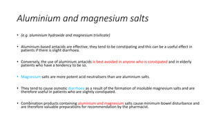 Aluminium and magnesium salts
• (e.g. aluminium hydroxide and magnesium trisilicate)
• Aluminium-based antacids are effective; they tend to be constipating and this can be a useful effect in
patients if there is slight diarrhoea.
• Conversely, the use of aluminium antacids is best avoided in anyone who is constipated and in elderly
patients who have a tendency to be so.
• Magnesium salts are more potent acid neutralisers than are aluminium salts.
• They tend to cause osmotic diarrhoea as a result of the formation of insoluble magnesium salts and are
therefore useful in patients who are slightly constipated.
• Combination products containing aluminium and magnesium salts cause minimum bowel disturbance and
are therefore valuable preparations for recommendation by the pharmacist.
 