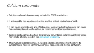 Calcium carbonate
• Calcium carbonate is commonly included in OTC formulations.
• It acts quickly, has a prolonged action and is a potent neutraliser of acid.
• It can cause acid rebound and, if taken over long periods at high doses, can cause
hypercalcaemia and so should not be recommended for long term use.
• Calcium carbonate and sodium bicarbonate can, if taken in large quantities with a
high intake of milk, result in the milk-alkali syndrome.
• This involves hypercalcaemia, metabolic alkalosis and renal insufficiency; its
symptoms are nausea, vomiting, anorexia, headache and mental confusion.
 