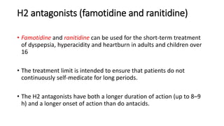 H2 antagonists (famotidine and ranitidine)
• Famotidine and ranitidine can be used for the short-term treatment
of dyspepsia, hyperacidity and heartburn in adults and children over
16
• The treatment limit is intended to ensure that patients do not
continuously self-medicate for long periods.
• The H2 antagonists have both a longer duration of action (up to 8–9
h) and a longer onset of action than do antacids.
 