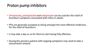Proton pump inhibitors
• Omeprazole, pantoprazole and rabeprazole can be used for the relief of
heartburn symptoms associated with reflux in adults.
• PPIs are generally accepted as being amongst the most effective medicines
for the relief of heartburn.
• It may take a day or so for them to start being fully effective.
• During this period a patient with ongoing symptoms may need to take a
concomitant antacid.
 