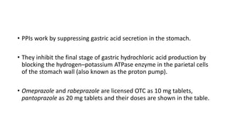• PPIs work by suppressing gastric acid secretion in the stomach.
• They inhibit the final stage of gastric hydrochloric acid production by
blocking the hydrogen–potassium ATPase enzyme in the parietal cells
of the stomach wall (also known as the proton pump).
• Omeprazole and rabeprazole are licensed OTC as 10 mg tablets,
pantoprazole as 20 mg tablets and their doses are shown in the table.
 