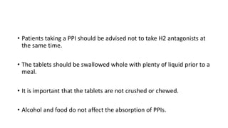 • Patients taking a PPI should be advised not to take H2 antagonists at
the same time.
• The tablets should be swallowed whole with plenty of liquid prior to a
meal.
• It is important that the tablets are not crushed or chewed.
• Alcohol and food do not affect the absorption of PPIs.
 