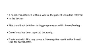 • If no relief is obtained within 2 weeks, the patient should be referred
• to the doctor.
• PPIs should not be taken during pregnancy or whilst breastfeeding.
• Drowsiness has been reported but rarely.
• Treatment with PPIs may cause a false negative result in the ‘breath
test’ for helicobacter.
 