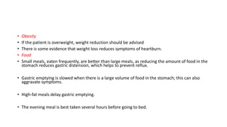 • Obesity
• If the patient is overweight, weight reduction should be advised
• There is some evidence that weight loss reduces symptoms of heartburn.
• Food
• Small meals, eaten frequently, are better than large meals, as reducing the amount of food in the
stomach reduces gastric distension, which helps to prevent reflux.
• Gastric emptying is slowed when there is a large volume of food in the stomach; this can also
aggravate symptoms.
• High-fat meals delay gastric emptying.
• The evening meal is best taken several hours before going to bed.
 