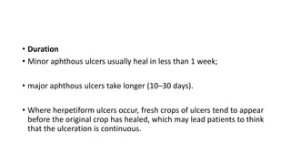 • Duration
• Minor aphthous ulcers usually heal in less than 1 week;
• major aphthous ulcers take longer (10–30 days).
• Where herpetiform ulcers occur, fresh crops of ulcers tend to appear
before the original crop has healed, which may lead patients to think
that the ulceration is continuous.
 