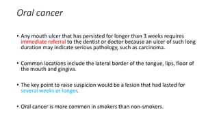 Oral cancer
• Any mouth ulcer that has persisted for longer than 3 weeks requires
immediate referral to the dentist or doctor because an ulcer of such long
duration may indicate serious pathology, such as carcinoma.
• Common locations include the lateral border of the tongue, lips, floor of
the mouth and gingiva.
• The key point to raise suspicion would be a lesion that had lasted for
several weeks or longer.
• Oral cancer is more common in smokers than non-smokers.
 