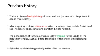 Previous history
• There is often a family history of mouth ulcers (estimated to be present in
one in three cases).
• Minor aphthous ulcers often recur, with the same characteristic features of
size, numbers, appearance and duration before healing.
• The appearance of these ulcers may follow trauma to the inside of the
mouth or tongue, such as biting the inside of the cheek while chewing
food.
• Episodes of ulceration generally recur after 1–4 months.
 