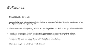 Gallstones
• .The gall bladder stores bile.
• It periodically contracts to squirt bile through a narrow tube (bile duct) into the duodenum to aid
the digestion of food, especially fat.
• Stones can become temporarily stuck in the opening to the bile duct as the gall bladder contracts.
• This causes severe pain (biliary colic) in the upper abdomen below the right rib margin.
• Sometimes this pain can be confused with that of a duodenal ulcer.
• Biliary colic may be precipitated by a fatty meal.
 
