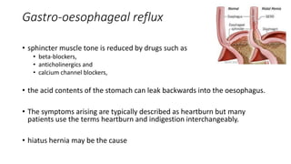 Gastro-oesophageal reflux
• sphincter muscle tone is reduced by drugs such as
• beta-blockers,
• anticholinergics and
• calcium channel blockers,
• the acid contents of the stomach can leak backwards into the oesophagus.
• The symptoms arising are typically described as heartburn but many
patients use the terms heartburn and indigestion interchangeably.
• hiatus hernia may be the cause
 