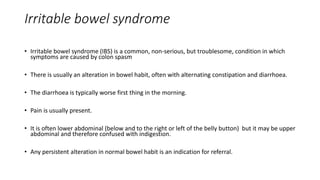 Irritable bowel syndrome
• Irritable bowel syndrome (IBS) is a common, non-serious, but troublesome, condition in which
symptoms are caused by colon spasm
• There is usually an alteration in bowel habit, often with alternating constipation and diarrhoea.
• The diarrhoea is typically worse first thing in the morning.
• Pain is usually present.
• It is often lower abdominal (below and to the right or left of the belly button) but it may be upper
abdominal and therefore confused with indigestion.
• Any persistent alteration in normal bowel habit is an indication for referral.
 