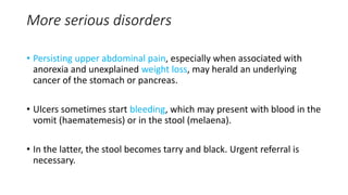 More serious disorders
• Persisting upper abdominal pain, especially when associated with
anorexia and unexplained weight loss, may herald an underlying
cancer of the stomach or pancreas.
• Ulcers sometimes start bleeding, which may present with blood in the
vomit (haematemesis) or in the stool (melaena).
• In the latter, the stool becomes tarry and black. Urgent referral is
necessary.
 