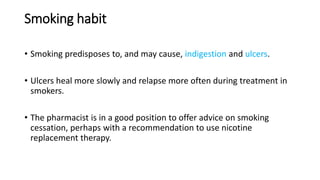 Smoking habit
• Smoking predisposes to, and may cause, indigestion and ulcers.
• Ulcers heal more slowly and relapse more often during treatment in
smokers.
• The pharmacist is in a good position to offer advice on smoking
cessation, perhaps with a recommendation to use nicotine
replacement therapy.
 