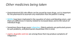 Other medicines being taken
• Gastrointestinal (GI) side effects can be caused by many drugs, so it is important
for the pharmacist to ascertain any medication that the patient is taking.
• NSAIDs have been implicated in the causation of ulcers and bleeding ulcers, and
there are differences in toxicity related to increased doses and to the nature of
individual drugs.
• Sometimes these drugs cause indigestion. Elderly patients are particularly prone
to such problems, and pharmacists should bear this in mind.
• aspirin, ibuprofen and iron are among those that may produce symptoms of
indigestion.
 