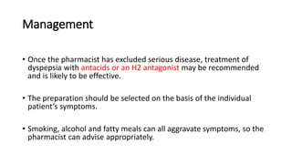 Management
• Once the pharmacist has excluded serious disease, treatment of
dyspepsia with antacids or an H2 antagonist may be recommended
and is likely to be effective.
• The preparation should be selected on the basis of the individual
patient’s symptoms.
• Smoking, alcohol and fatty meals can all aggravate symptoms, so the
pharmacist can advise appropriately.
 