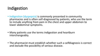 Indigestion
• Indigestion (dyspepsia) is commonly presented in community
pharmacies and is often self-diagnosed by patients, who use the term
to include anything from pain in the chest and upper abdomen to
lower abdominal symptoms.
• Many patients use the terms indigestion and heartburn
interchangeably.
• The pharmacist must establish whether such a selfdiagnosis is correct
and exclude the possibility of serious disease.
 