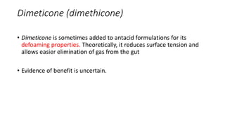 Dimeticone (dimethicone)
• Dimeticone is sometimes added to antacid formulations for its
defoaming properties. Theoretically, it reduces surface tension and
allows easier elimination of gas from the gut
• Evidence of benefit is uncertain.
 