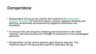 Domperidone
• Domperidone 10 mg can be used for the treatment of postprandial
stomach symptoms of excessive fullness, nausea, epigastric bloating and
belching, occasionally accompanied by epigastric discomfort and
heartburn.
• It increases the rate of gastric emptying and transit time in the small
intestine, and also increases the strength of contraction of the oesophageal
sphincter.
• Domperidone can be used in patients aged 16 years and over. The
maximum dose is 10 mg and the maximum daily dose 40 mg.
 