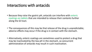 Interactions with antacids
• Because they raise the gastric pH, antacids can interfere with enteric
coatings on tablets that are intended to release their contents further
along the GI tract.
• The consequences of this may be that release of the drug is unpredictable;
adverse effects may occur if the drug is in contact with the stomach.
• Alternatively, enteric coatings are sometimes used to protect a drug that
may be inactivated by the low pH in the stomach, so concurrent
administration of antacids may result in such inactivation.
 