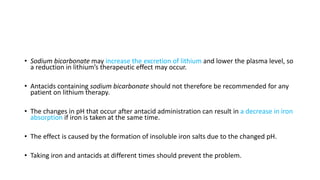 • Sodium bicarbonate may increase the excretion of lithium and lower the plasma level, so
a reduction in lithium’s therapeutic effect may occur.
• Antacids containing sodium bicarbonate should not therefore be recommended for any
patient on lithium therapy.
• The changes in pH that occur after antacid administration can result in a decrease in iron
absorption if iron is taken at the same time.
• The effect is caused by the formation of insoluble iron salts due to the changed pH.
• Taking iron and antacids at different times should prevent the problem.
 