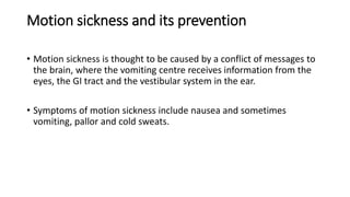 Motion sickness and its prevention
• Motion sickness is thought to be caused by a conflict of messages to
the brain, where the vomiting centre receives information from the
eyes, the GI tract and the vestibular system in the ear.
• Symptoms of motion sickness include nausea and sometimes
vomiting, pallor and cold sweats.
 