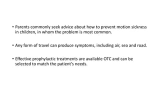 • Parents commonly seek advice about how to prevent motion sickness
in children, in whom the problem is most common.
• Any form of travel can produce symptoms, including air, sea and road.
• Effective prophylactic treatments are available OTC and can be
selected to match the patient’s needs.
 