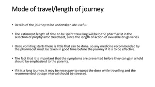 Mode of travel/length of journey
• Details of the journey to be undertaken are useful.
• The estimated length of time to be spent travelling will help the pharmacist in the
selection of prophylactic treatment, since the length of action of available drugs varies.
• Once vomiting starts there is little that can be done, so any medicine recommended by
the pharmacist must be taken in good time before the journey if it is to be effective.
• The fact that it is important that the symptoms are prevented before they can gain a hold
should be emphasised to the parents.
• If it is a long journey, it may be necessary to repeat the dose while travelling and the
recommended dosage interval should be stressed.
 