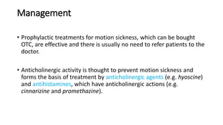 Management
• Prophylactic treatments for motion sickness, which can be bought
OTC, are effective and there is usually no need to refer patients to the
doctor.
• Anticholinergic activity is thought to prevent motion sickness and
forms the basis of treatment by anticholinergic agents (e.g. hyoscine)
and antihistamines, which have anticholinergic actions (e.g.
cinnarizine and promethazine).
 