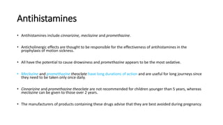 Antihistamines
• Antihistamines include cinnarizine, meclozine and promethazine.
• Anticholinergic effects are thought to be responsible for the effectiveness of antihistamines in the
prophylaxis of motion sickness.
• All have the potential to cause drowsiness and promethazine appears to be the most sedative.
• Meclozine and promethazine theoclate have long durations of action and are useful for long journeys since
they need to be taken only once daily.
• Cinnarizine and promethazine theoclate are not recommended for children younger than 5 years, whereas
meclozine can be given to those over 2 years.
• The manufacturers of products containing these drugs advise that they are best avoided during pregnancy.
 