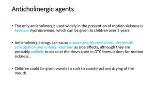 Anticholinergic agents
• The only anticholinergic used widely in the prevention of motion sickness is
hyoscine hydrobromide, which can be given to children over 3 years.
• Anticholinergic drugs can cause drowsiness, blurred vision, dry mouth,
constipation and urinary retention as side effects, although they are
probably unlikely to do so at the doses used in OTC formulations for motion
sickness.
• Children could be given sweets to suck to counteract any drying of the
mouth.
 