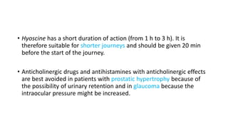 • Hyoscine has a short duration of action (from 1 h to 3 h). It is
therefore suitable for shorter journeys and should be given 20 min
before the start of the journey.
• Anticholinergic drugs and antihistamines with anticholinergic effects
are best avoided in patients with prostatic hypertrophy because of
the possibility of urinary retention and in glaucoma because the
intraocular pressure might be increased.
 
