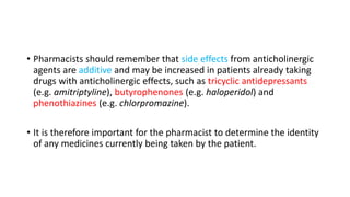 • Pharmacists should remember that side effects from anticholinergic
agents are additive and may be increased in patients already taking
drugs with anticholinergic effects, such as tricyclic antidepressants
(e.g. amitriptyline), butyrophenones (e.g. haloperidol) and
phenothiazines (e.g. chlorpromazine).
• It is therefore important for the pharmacist to determine the identity
of any medicines currently being taken by the patient.
 