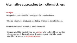Alternative approaches to motion sickness
• Ginger
• Ginger has been used for many years for travel sickness.
• Clinical trials have produced conflicting findings in travel sickness.
• No mechanism of action has been identified
• Ginger would be worth trying for a driver who suffered from motion
sickness, since it does not cause drowsiness, and might be worth
considering for use in pregnant women
 