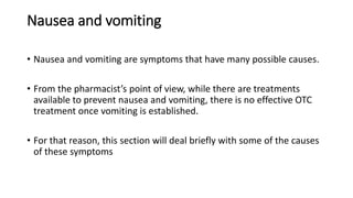 Nausea and vomiting
• Nausea and vomiting are symptoms that have many possible causes.
• From the pharmacist’s point of view, while there are treatments
available to prevent nausea and vomiting, there is no effective OTC
treatment once vomiting is established.
• For that reason, this section will deal briefly with some of the causes
of these symptoms
 