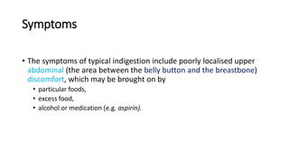 Symptoms
• The symptoms of typical indigestion include poorly localised upper
abdominal (the area between the belly button and the breastbone)
discomfort, which may be brought on by
• particular foods,
• excess food,
• alcohol or medication (e.g. aspirin).
 
