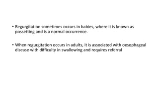 • Regurgitation sometimes occurs in babies, where it is known as
possetting and is a normal occurrence.
• When regurgitation occurs in adults, it is associated with oesophageal
disease with difficulty in swallowing and requires referral
 