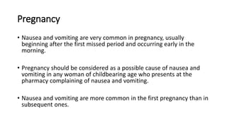 Pregnancy
• Nausea and vomiting are very common in pregnancy, usually
beginning after the first missed period and occurring early in the
morning.
• Pregnancy should be considered as a possible cause of nausea and
vomiting in any woman of childbearing age who presents at the
pharmacy complaining of nausea and vomiting.
• Nausea and vomiting are more common in the first pregnancy than in
subsequent ones.
 