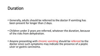 Duration
• Generally, adults should be referred to the doctor if vomiting has
been present for longer than 2 days.
• Children under 2 years are referred, whatever the duration, because
of the risks from dehydration.
• Anyone presenting with chronic vomiting should be referred to the
doctor since such symptoms may indicate the presence of a peptic
ulcer or gastric carcinoma.
 