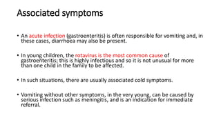 Associated symptoms
• An acute infection (gastroenteritis) is often responsible for vomiting and, in
these cases, diarrhoea may also be present.
• In young children, the rotavirus is the most common cause of
gastroenteritis; this is highly infectious and so it is not unusual for more
than one child in the family to be affected.
• In such situations, there are usually associated cold symptoms.
• Vomiting without other symptoms, in the very young, can be caused by
serious infection such as meningitis, and is an indication for immediate
referral.
 