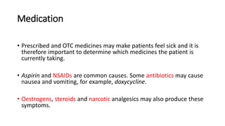 Medication
• Prescribed and OTC medicines may make patients feel sick and it is
therefore important to determine which medicines the patient is
currently taking.
• Aspirin and NSAIDs are common causes. Some antibiotics may cause
nausea and vomiting, for example, doxycycline.
• Oestrogens, steroids and narcotic analgesics may also produce these
symptoms.
 