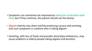 • Symptoms can sometimes be improved by taking the medication with
food, but if they continue, the patient should see the doctor.
• Digoxin toxicity may show itself by producing nausea and vomiting,
and such symptoms in a patient who is taking digoxin
• Vomiting, with loss of fluids and possible electrolyte imbalances, may
cause problems in elderly people taking digoxin and diuretics.
 