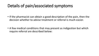 Details of pain/associated symptoms
• If the pharmacist can obtain a good description of the pain, then the
decision whether to advise treatment or referral is much easier.
• A few medical conditions that may present as indigestion but which
require referral are described below:
 