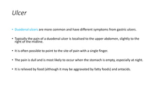Ulcer
• Duodenal ulcers are more common and have different symptoms from gastric ulcers.
• Typically the pain of a duodenal ulcer is localised to the upper abdomen, slightly to the
right of the midline.
• It is often possible to point to the site of pain with a single finger.
• The pain is dull and is most likely to occur when the stomach is empty, especially at night.
• It is relieved by food (although it may be aggravated by fatty foods) and antacids.
 
