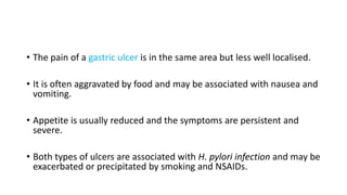 • The pain of a gastric ulcer is in the same area but less well localised.
• It is often aggravated by food and may be associated with nausea and
vomiting.
• Appetite is usually reduced and the symptoms are persistent and
severe.
• Both types of ulcers are associated with H. pylori infection and may be
exacerbated or precipitated by smoking and NSAIDs.
 