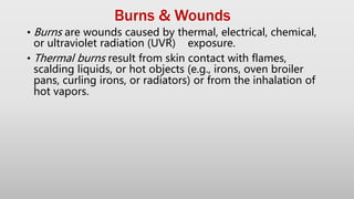 Burns & Wounds
• Burns are wounds caused by thermal, electrical, chemical,
or ultraviolet radiation (UVR) exposure.
• Thermal burns result from skin contact with flames,
scalding liquids, or hot objects (e.g., irons, oven broiler
pans, curling irons, or radiators) or from the inhalation of
hot vapors.
 