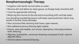 Nonpharmacologic Therapy
• Irrigation with sterile normal saline or water.
• Remove dirt and debris by clean gauze, no foreign body should be left.
• Cover by appropriate dressing.
• Reducing the trauma to the site and surrounding with cool tap water.
( Ice should be avoided because it will make vasoconstriction which may
results in further tissue damage)
• Non-occlusive fiber dressing with loose, open weaves.
• Non-adherent porous dressing light coated.
• Foams, semi-permeable, non woven, absorptive, inert polyurethane
foam dressing.
• Alginate, hydrophilic, nonwoven dressing composed of sod.-calcium
alginate fibers.
• Antimicrobial contained dressing.
 