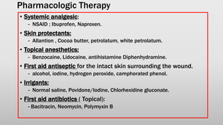 Pharmacologic Therapy
• Systemic analgesic:
- NSAID ; Ibuprofen, Naproxen.
• Skin protectants:
- Allantion , Cocoa butter, petrolatum, white petrolatum.
• Topical anesthetics:
- Benzocaine, Lidocaine, antihistamine Diphenhydramine.
• First aid antiseptic for the intact skin surrounding the wound.
- alcohol, iodine, hydrogen peroxide, camphorated phenol.
• Irrigants:
- Normal saline, Povidone/Iodine, Chlorhexidine gluconate.
• First aid antibiotics ( Topical):
- Bacitracin, Neomycin, Polymyxin B
 